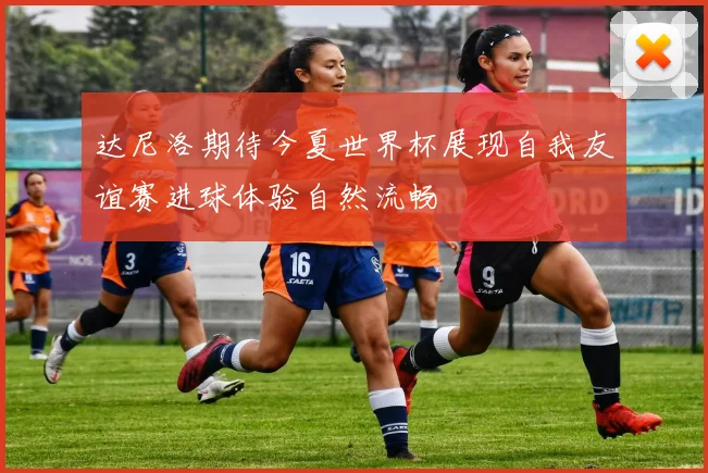 达尼洛期待今夏世界杯展现自我友谊赛进球体验自然流畅