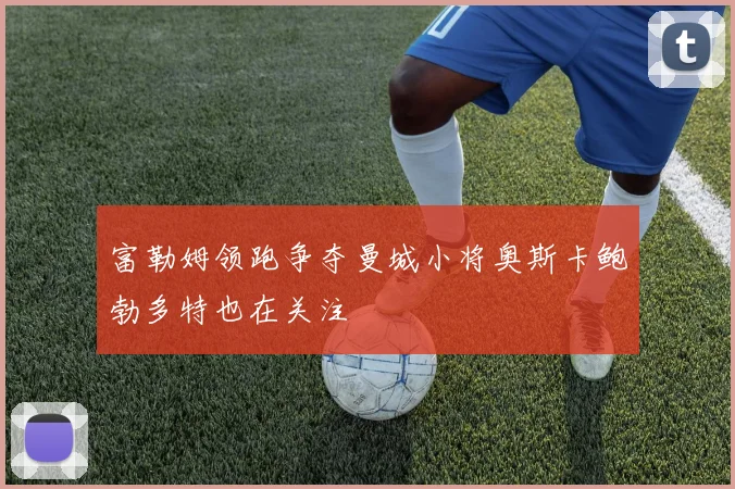 富勒姆领跑争夺曼城小将奥斯卡鲍勃多特也在关注