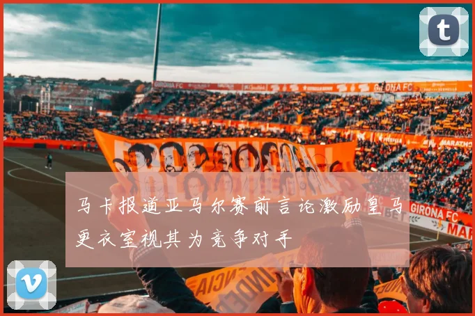 马卡报道亚马尔赛前言论激励皇马更衣室视其为竞争对手