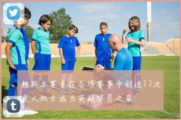 赖斯本赛季在各项赛事中创造13次重大机会成为英超球员之最