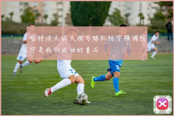 哈特谈文班天赋与球队防守强调防守是我们成功的基石