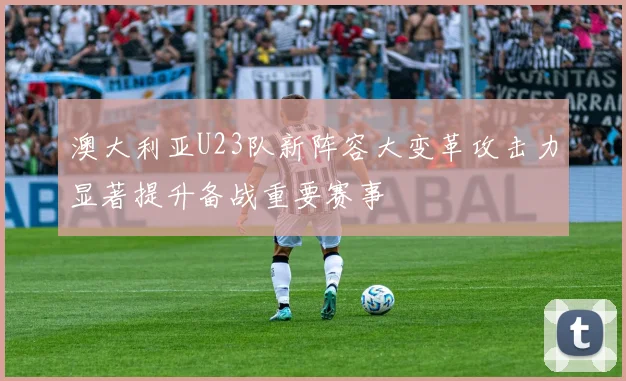 澳大利亚U23队新阵容大变革攻击力显著提升备战重要赛事