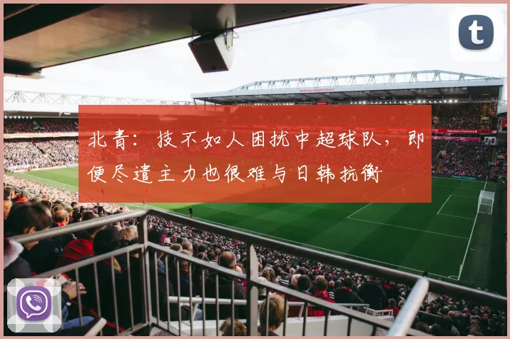 北青：技不如人困扰中超球队，即便尽遣主力也很难与日韩抗衡