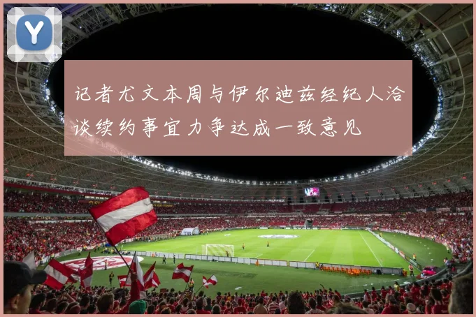 记者尤文本周与伊尔迪兹经纪人洽谈续约事宜力争达成一致意见