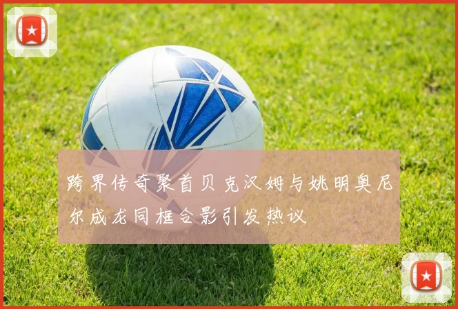 跨界传奇聚首贝克汉姆与姚明奥尼尔成龙同框合影引发热议