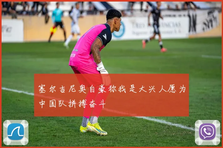 塞尔吉尼奥自豪称我是大兴人愿为中国队拼搏奋斗