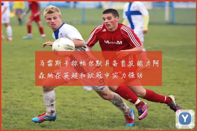 马雷斯卡称帕尔默具备首发能力阿森纳在英超和欧冠中实力强劲