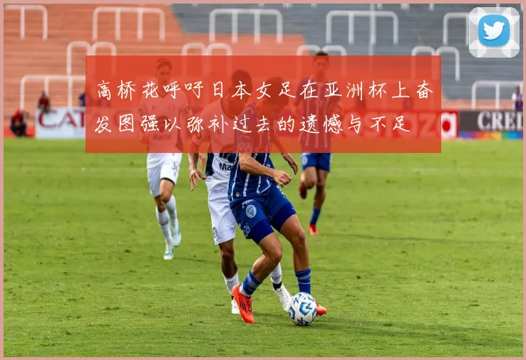 高桥花呼吁日本女足在亚洲杯上奋发图强以弥补过去的遗憾与不足