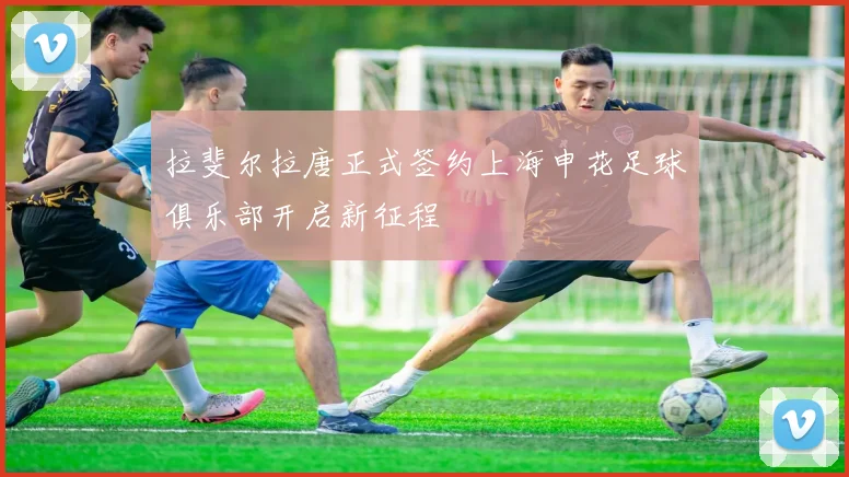 拉斐尔拉唐正式签约上海申花足球俱乐部开启新征程