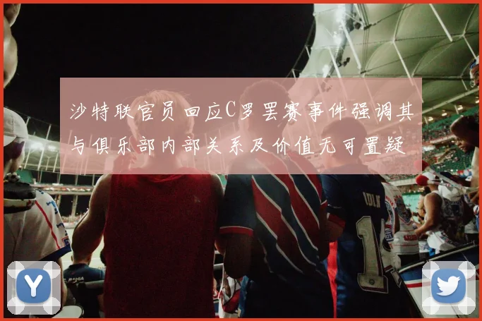 沙特联官员回应C罗罢赛事件强调其与俱乐部内部关系及价值无可置疑