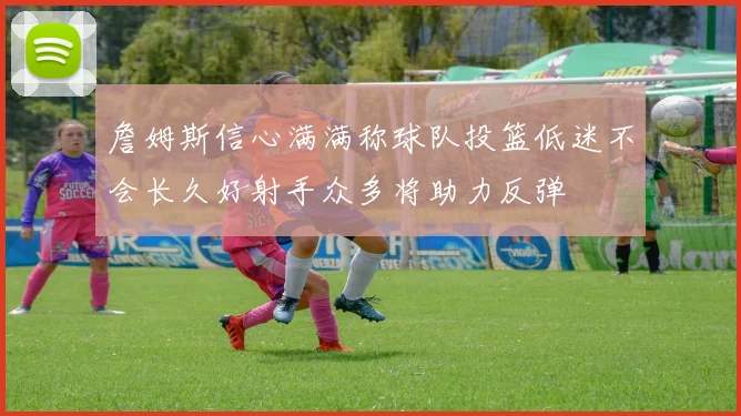 詹姆斯信心满满称球队投篮低迷不会长久好射手众多将助力反弹