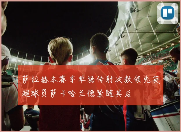 萨拉赫本赛季单场传射次数领先英超球员萨卡哈兰德紧随其后