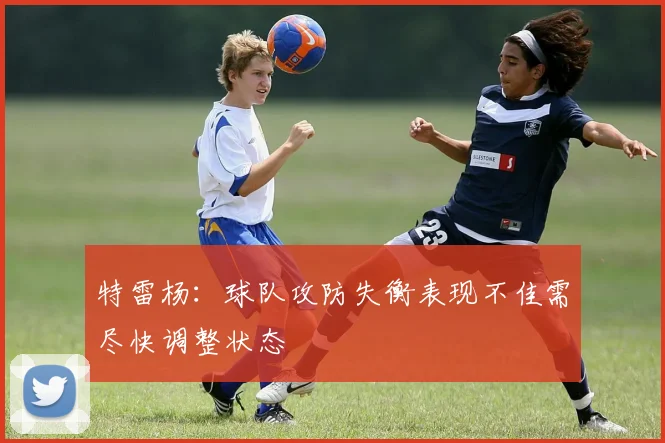 特雷杨：球队攻防失衡表现不佳需尽快调整状态