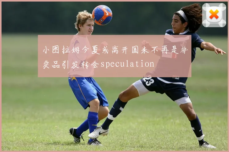 小图拉姆今夏或离开国米不再是非卖品引发转会speculation