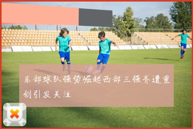 东部球队强势崛起西部三强齐遭重创引发关注