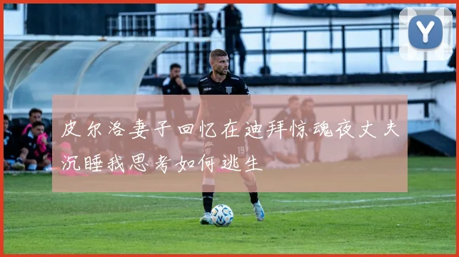 皮尔洛妻子回忆在迪拜惊魂夜丈夫沉睡我思考如何逃生