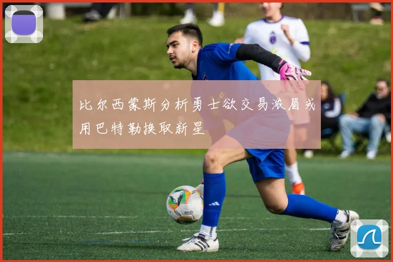比尔西蒙斯分析勇士欲交易浓眉或用巴特勒换取新星